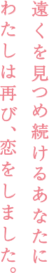 遠くを見つめ続けるあなたに わたしは再び、恋をしました。